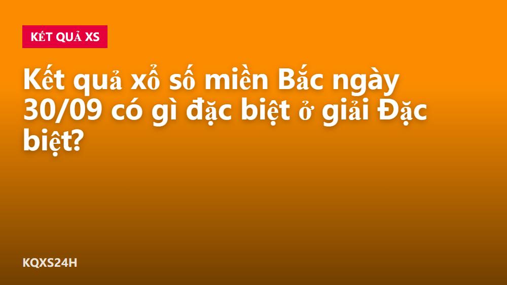Kết quả xổ số miền Bắc ngày 30/09 có gì đặc biệt ở giải Đặc biệt?