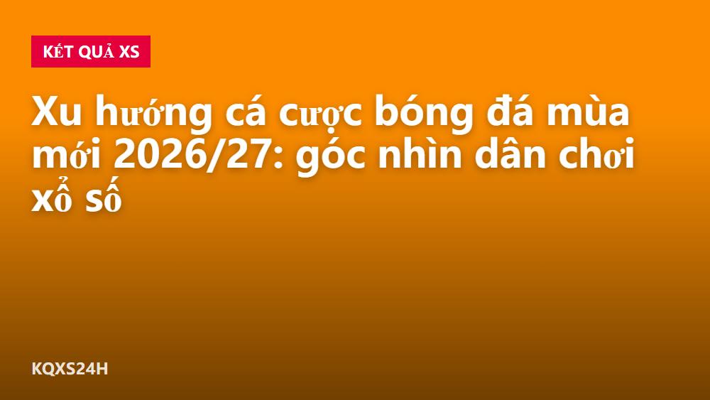 Xu hướng cá cược bóng đá mùa mới 2026/27: góc nhìn dân chơi xổ số